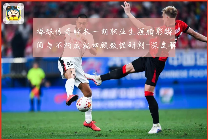棒球传奇铃木一朗职业生涯精彩瞬间与不朽成就回顾数据研判-深度解析