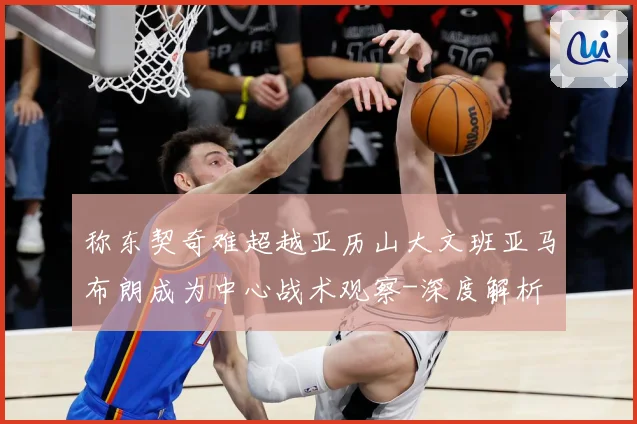 称东契奇难超越亚历山大文班亚马布朗成为中心战术观察-深度解析