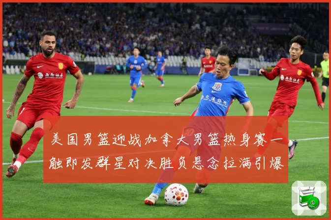 美国男篮迎战加拿大男篮热身赛一触即发群星对决胜负悬念拉满引爆期待-深度解析