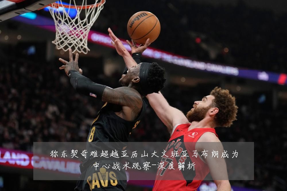 称东契奇难超越亚历山大文班亚马布朗成为中心战术观察-深度解析